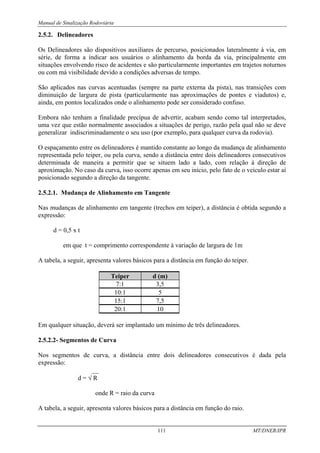 Manual de Sinalização Rodoviária
111 MT/DNER/IPR
2.5.2. Delineadores
Os Delineadores são dispositivos auxiliares de percurso, posicionados lateralmente à via, em
série, de forma a indicar aos usuários o alinhamento da borda da via, principalmente em
situações envolvendo risco de acidentes e são particularmente importantes em trajetos noturnos
ou com má visibilidade devido a condições adversas de tempo.
São aplicados nas curvas acentuadas (sempre na parte externa da pista), nas transições com
diminuição de largura de pista (particularmente nas aproximações de pontes e viadutos) e,
ainda, em pontos localizados onde o alinhamento pode ser considerado confuso.
Embora não tenham a finalidade precípua de advertir, acabam sendo como tal interpretados,
uma vez que estão normalmente associados a situações de perigo, razão pela qual não se deve
generalizar indiscriminadamente o seu uso (por exemplo, para qualquer curva da rodovia).
O espaçamento entre os delineadores é mantido constante ao longo da mudança de alinhamento
representada pelo teiper, ou pela curva, sendo a distância entre dois delineadores consecutivos
determinada de maneira a permitir que se situem lado a lado, com relação à direção de
aproximação. No caso da curva, isso ocorre apenas em seu início, pelo fato de o veículo estar aí
posicionado segundo a direção da tangente.
2.5.2.1. Mudança de Alinhamento em Tangente
Nas mudanças de alinhamento em tangente (trechos em teiper), a distância é obtida segundo a
expressão:
d = 0,5 x t
em que t = comprimento correspondente à variação de largura de 1m
A tabela, a seguir, apresenta valores básicos para a distância em função do teiper.
Teiper d (m)
7:1 3,5
10:1 5
15:1 7,5
20:1 10
Em qualquer situação, deverá ser implantado um mínimo de três delineadores.
2.5.2.2- Segmentos de Curva
Nos segmentos de curva, a distância entre dois delineadores consecutivos é dada pela
expressão:
__
d = √ R
onde R = raio da curva
A tabela, a seguir, apresenta valores básicos para a distância em função do raio.
 