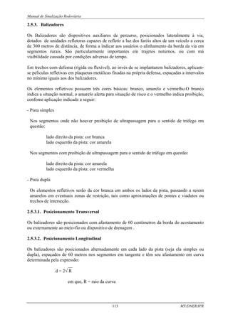 Manual de Sinalização Rodoviária
113 MT/DNER/IPR
2.5.3. Balizadores
Os Balizadores são dispositivos auxiliares de percurso, posicionados lateralmente à via,
dotados de unidades refletoras capazes de refletir a luz dos faróis altos de um veículo a cerca
de 300 metros de distância, de forma a indicar aos usuários o alinhamento da borda da via em
segmentos rurais. São particularmente importantes em trajetos noturnos, ou com má
visibilidade causada por condições adversas de tempo.
Em trechos com defensa (rígida ou flexível), ao invés de se implantarem balizadores, aplicam-
se películas refletivas em plaquetas metálicas fixadas na própria defensa, espaçadas a intervalos
no mínimo iguais aos dos balizadores.
Os elementos refletivos possuem três cores básicas: branco, amarelo e vermelho.O branco
indica a situação normal, o amarelo alerta para situação de risco e o vermelho indica proibição,
confome aplicação indicada a seguir:
- Pista simples
Nos segmentos onde não houver proibição de ultrapassagem para o sentido de tráfego em
questão:
lado direito da pista: cor branca
lado esquerdo da pista: cor amarela
Nos segmentos com proibição de ultrapassagem para o sentido de tráfego em questão:
lado direito da pista: cor amarela
lado esquerdo da pista: cor vermelha
- Pista dupla
Os elementos refletivos serão da cor branca em ambos os lados da pista, passando a serem
amarelos em eventuais zonas de restrição, tais como aproximações de pontes e viadutos ou
trechos de interseção.
2.5.3.1. Posicionamento Transversal
Os balizadores são posicionados com afastamento de 60 centímetros da borda do acostamento
ou externamente ao meio-fio ou dispositivo de drenagem .
2.5.3.2. Posicionamento Longitudinal
Os balizadores são posicionados alternadamente em cada lado da pista (seja ela simples ou
dupla), espaçados de 60 metros nos segmentos em tangente e têm seu afastamento em curva
determinada pela expressão:
__
d = 2√ R
em que, R = raio da curva
 