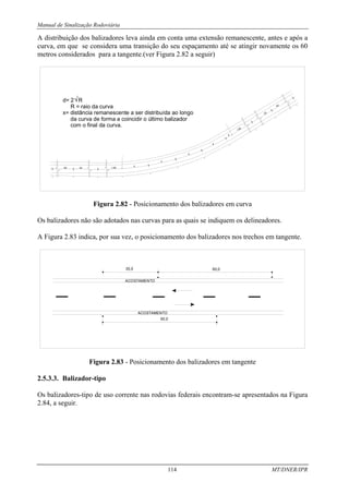 Manual de Sinalização Rodoviária
114 MT/DNER/IPR
A distribuição dos balizadores leva ainda em conta uma extensão remanescente, antes e após a
curva, em que se considera uma transição do seu espaçamento até se atingir novamente os 60
metros considerados para a tangente.(ver Figura 2.82 a seguir)
1,8d
3d
6d
3d
1,8d
X
d
d
d
d
6d
d= 2 R
R = raio da curva
x= distância remanescente a ser distribuída ao longo
da curva de forma a coincidir o último balizador
com o final da curva.
Figura 2.82 - Posicionamento dos balizadores em curva
Os balizadores não são adotados nas curvas para as quais se indiquem os delineadores.
A Figura 2.83 indica, por sua vez, o posicionamento dos balizadores nos trechos em tangente.
60,0
ACOSTAMENTO
ACOSTAMENTO
60,0
30,0
Figura 2.83 - Posicionamento dos balizadores em tangente
2.5.3.3. Balizador-tipo
Os balizadores-tipo de uso corrente nas rodovias federais encontram-se apresentados na Figura
2.84, a seguir.
 