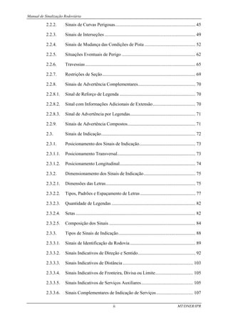 Manual de Sinalização Rodoviária
ii MT/DNER/IPR
2.2.2. Sinais de Curvas Perigosas...................................................................... 45
2.2.3. Sinais de Interseções ............................................................................... 49
2.2.4. Sinais de Mudança das Condições de Pista ............................................ 52
2.2.5. Situações Eventuais de Perigo ................................................................ 62
2.2.6. Travessias................................................................................................ 65
2.2.7. Restrições de Seção................................................................................. 69
2.2.8. Sinais de Advertência Complementares.................................................. 70
2.2.8.1. Sinal de Reforço de Legenda .................................................................. 70
2.2.8.2. Sinal com Informações Adicionais de Extensão..................................... 70
2.2.8.3. Sinal de Advertência por Legendas......................................................... 71
2.2.9. Sinais de Advertência Compostos........................................................... 71
2.3. Sinais de Indicação.................................................................................. 72
2.3.1. Posicionamento dos Sinais de Indicação................................................. 73
2.3.1.1. Posicionamento Transversal.................................................................... 73
2.3.1.2. Posicionamento Longitudinal.................................................................. 74
2.3.2. Dimensionamento dos Sinais de Indicação............................................. 75
2.3.2.1. Dimensões das Letras.............................................................................. 75
2.3.2.2. Tipos, Padrões e Espaçamento de Letras................................................ 77
2.3.2.3. Quantidade de Legendas ......................................................................... 82
2.3.2.4. Setas ........................................................................................................ 82
2.3.2.5. Composição dos Sinais ........................................................................... 84
2.3.3. Tipos de Sinais de Indicação................................................................... 88
2.3.3.1. Sinais de Identificação da Rodovia......................................................... 89
2.3.3.2. Sinais Indicativos de Direção e Sentido.................................................. 92
2.3.3.3. Sinais Indicativos de Distância ............................................................. 103
2.3.3.4. Sinais Indicativos de Fronteira, Divisa ou Limite................................. 105
2.3.3.5. Sinais Indicativos de Serviços Auxiliares............................................. 105
2.3.3.6. Sinais Complementares de Indicação de Serviços................................ 107
 