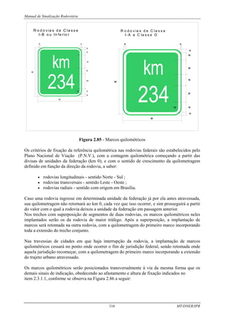 Manual de Sinalização Rodoviária
116 MT/DNER/IPR
R o d o v ia s d e C la s s e
I-B o u In fe rio r
625
20
75
30
10
175
80
200
75
75
30
600
R o d o v ia s d e C la s s e
I- A e C la s s e O
9
0
0
3
0
1
0
0
4
5
1
5
2
0
0
1
5
0
2
2
5
1
3
5
1
0
0
4
5
8
0
0
Figura 2.85 - Marcos quilométricos
Os critérios de fixação da referência quilométrica nas rodovias federais são estabelecidos pelo
Plano Nacional de Viação (P.N.V.), com a contagem quilométrica começando a partir das
divisas de unidades da federação (km 0), e com o sentido de crescimento da quilometragem
definido em função da direção da rodovia, a saber:
• rodovias longitudinais - sentido Norte - Sul ;
• rodovias transversais - sentido Leste - Oeste ;
• rodovias radiais - sentido com origem em Brasília.
Caso uma rodovia ingresse em determinada unidade da federação já por ela antes atravessada,
sua quilometragem não retornará ao km 0, cada vez que isso ocorrer, e sim prosseguirá a partir
do valor com o qual a rodovia deixou a unidade da federação em passagem anterior.
Nos trechos com superposição de segmentos de duas rodovias, os marcos quilométricos neles
implantados serão os da rodovia de maior tráfego. Após a superposição, a implantação de
marcos será retomada na outra rodovia, com a quilometragem do primeiro marco incorporando
toda a extensão do trecho conjunto.
Nas travessias de cidades em que haja interrupção da rodovia, a implantação de marcos
quilométricos cessará no ponto onde ocorrer o fim de jurisdição federal, sendo retomada onde
aquela jurisdição recomeçar, com a quilometragem do primeiro marco incorporando a extensão
do trajeto urbano atravessado.
Os marcos quilométricos serão posicionados transversalmente à via da mesma forma que os
demais sinais de indicação, obedecendo ao afastamento e altura de fixação indicados no
item 2.3.1.1, conforme se observa na Figura 2.86 a seguir:
 
