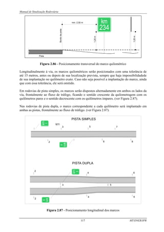 Manual de Sinalização Rodoviária
117 MT/DNER/IPR
Figura 2.86 - Posicionamento transversal do marco quilométrico
Longitudinalmente à via, os marcos quilométricos serão posicionados com uma tolerância de
até 15 metros, antes ou depois de sua localização prevista, sempre que haja impossibilidadede
de sua implantação no quilômetro exato. Caso não seja possível a implantação do marco, ainda
que com essa tolerância, ele será omitido.
Em rodovias de pista simples, os marcos serão dispostos alternadamente em ambos os lados da
via, frontalmente ao fluxo de tráfego, ficando o sentido crescente da quilometragem com os
quilômetros pares e o sentido decrescente com os quilômetros ímpares. (ver Figura 2.87).
Nas rodovias de pista dupla, o marco correspondente a cada quilômetro será implantado em
ambas as pistas, frontalmente ao fluxo de tráfego. (ver Figura 2.87).
6
6
5
4
4
3
2
2
6
5
3
2 8
7
PISTA DUPLA
PISTA SIMPLES
3
3
Figura 2.87 - Posicionamento longitudinal dos marcos
 