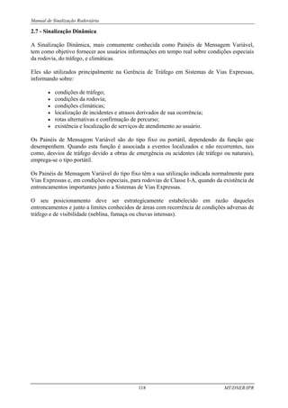 Manual de Sinalização Rodoviária
118 MT/DNER/IPR
2.7 - Sinalização Dinâmica
A Sinalização Dinâmica, mais comumente conhecida como Painéis de Mensagem Variável,
tem como objetivo fornecer aos usuários informações em tempo real sobre condições especiais
da rodovia, do tráfego, e climáticas.
Eles são utilizados principalmente na Gerência de Tráfego em Sistemas de Vias Expressas,
informando sobre:
• condições de tráfego;
• condições da rodovia;
• condições climáticas;
• localização de incidentes e atrasos derivados de sua ocorrência;
• rotas alternativas e confirmação de percurso;
• existência e localização de serviços de atendimento ao usuário.
Os Painéis de Mensagem Variável são do tipo fixo ou portátil, dependendo da função que
desempenhem. Quando esta função é associada a eventos localizados e não recorrentes, tais
como, desvios de tráfego devido a obras de emergência ou acidentes (de tráfego ou naturais),
emprega-se o tipo portátil.
Os Painéis de Mensagem Variável do tipo fixo têm a sua utilização indicada normalmente para
Vias Expressas e, em condições especiais, para rodovias de Classe I-A, quando da existência de
entroncamentos importantes junto a Sistemas de Vias Expressas.
O seu posicionamento deve ser estrategicamente estabelecido em razão daqueles
entroncamentos e junto a limites conhecidos de áreas com recorrência de condições adversas de
tráfego e de visibilidade (neblina, fumaça ou chuvas intensas).
 