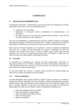 Manual de Sinalização Rodoviária
119 MT/DNER/IPR
CAPÍTULO 3
3. SINALIZAÇÃO HORIZONTAL
A Sinalização Horizontal é estabelecida por meio de marcações ou de dispositivos auxiliares
implantados no pavimento e tem como finalidades básicas:
• canalizar os fluxos de tráfego;
• suplementar a sinalização vertical, principalmente de regulamentação e de
advertência;
• em alguns casos, servir como meio de regulamentação (proibição), o que não seria
eficaz por intermédio de outro dispositivo.
Apesar de sua durabilidade ser comprometida pela ação das condições climáticas e do desgaste
provocado pelo tráfego, a Sinalização Horizontal tem a vantagem compensatória de transmitir
informações ou advertências aos motoristas sem que estes desviem sua atenção da rodovia.
Outro aspecto de extrema importância a ser ressaltado é a função orientadora da Sinalização
Horizontal para o tráfego noturno, fornecendo aos usuários a delimitação das faixas de
rolamento, sem as quais torna-se difícil visualizar o próprio corpo estradal, razão pela qual
segmentos novos de pista ou recapeamentos jamais devem ser liberados ao tráfego sem que
tenha sido neles antes implementada a Sinalização Horizontal.
3.1. Marcações
As marcações são constituídas por conjuntos de linhas (longitudinais, transversais ou
diagonais), contínuas ou não, símbolos e legendas de diversos tipos pintados no pavimento, ou
a ele aplicados por processo a quente ou a frio. Elas devem ser vistas tanto de dia quanto à
noite, neste caso, através de refletorização.
As suas cores básicas são o branco e o amarelo, sendo esta última cor utilizada sempre que
separe fluxos ou pistas com sentidos opostos de tráfego.
3.1.1. Linhas Longitudinais
As linhas longitudinais têm a função de definir os limites da pista de rolamento, a de orientar a
trajetória dos veículos, ordenando-os por faixas de tráfego, e ainda a de regulamentar as possíveis
manobras laterais, tanto para mudança de faixa (quando existir mais de uma por sentido), como
para a utilização temporária de uma faixa com sentido oposto de tráfego, nas manobras de
ultrapassagem. De acordo com sua função, as Linhas Longitudinais classificam-se em:
• linhas demarcadoras de faixas de tráfego;
• linhas de proibição de ultrapassagem;
• linhas de proibição de mudança de faixa;
• linhas de borda de pista;
• linhas de canalização.
 