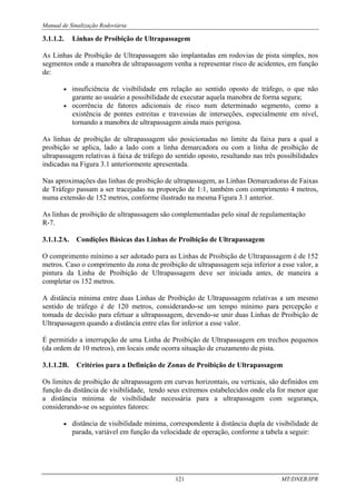 Manual de Sinalização Rodoviária
121 MT/DNER/IPR
3.1.1.2. Linhas de Proibição de Ultrapassagem
As Linhas de Proibição de Ultrapassagem são implantadas em rodovias de pista simples, nos
segmentos onde a manobra de ultrapassagem venha a representar risco de acidentes, em função
de:
• insuficiência de visibilidade em relação ao sentido oposto de tráfego, o que não
garante ao usuário a possibilidade de executar aquela manobra de forma segura;
• ocorrência de fatores adicionais de risco num determinado segmento, como a
existência de pontes estreitas e travessias de interseções, especialmente em nível,
tornando a manobra de ultrapassagem ainda mais perigosa.
As linhas de proibição de ultrapassagem são posicionadas no limite da faixa para a qual a
proibição se aplica, lado a lado com a linha demarcadora ou com a linha de proibição de
ultrapassagem relativas à faixa de tráfego do sentido oposto, resultando nas três possibilidades
indicadas na Figura 3.1 anteriormente apresentada.
Nas aproximações das linhas de proibição de ultrapassagem, as Linhas Demarcadoras de Faixas
de Tráfego passam a ser tracejadas na proporção de 1:1, também com comprimento 4 metros,
numa extensão de 152 metros, conforme ilustrado na mesma Figura 3.1 anterior.
As linhas de proibição de ultrapassagem são complementadas pelo sinal de regulamentação
R-7.
3.1.1.2A. Condições Básicas das Linhas de Proibição de Ultrapassagem
O comprimento mínimo a ser adotado para as Linhas de Proibição de Ultrapassagem é de 152
metros. Caso o comprimento da zona de proibição de ultrapassagem seja inferior a esse valor, a
pintura da Linha de Proibição de Ultrapassagem deve ser iniciada antes, de maneira a
completar os 152 metros.
A distância mínima entre duas Linhas de Proibição de Ultrapassagem relativas a um mesmo
sentido de tráfego é de 120 metros, considerando-se um tempo mínimo para percepção e
tomada de decisão para efetuar a ultrapassagem, devendo-se unir duas Linhas de Proibição de
Ultrapassagem quando a distância entre elas for inferior a esse valor.
É permitido a interrupção de uma Linha de Proibição de Ultrapassagem em trechos pequenos
(da ordem de 10 metros), em locais onde ocorra situação de cruzamento de pista.
3.1.1.2B. Critérios para a Definição de Zonas de Proibição de Ultrapassagem
Os limites de proibição de ultrapassagem em curvas horizontais, ou verticais, são definidos em
função da distância de visibilidade, tendo seus extremos estabelecidos onde ela for menor que
a distância mínima de visibilidade necessária para a ultrapassagem com segurança,
considerando-se os seguintes fatores:
• distância de visibilidade mínima, correspondente à distância dupla de visibilidade de
parada, variável em função da velocidade de operação, conforme a tabela a seguir:
 