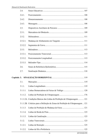 Manual de Sinalização Rodoviária
iii MT/DNER/IPR
2.4. Sinais Educativos .................................................................................. 107
2.4.1. Posicionamento ..................................................................................... 108
2.4.2. Dimensionamento ................................................................................. 108
2.4.3. Mensagens............................................................................................. 108
2.5. Dispositivos Auxiliares de Percurso ..................................................... 109
2.5.1. Marcadores de Obstáculo...................................................................... 109
2.5.2. Delineadores.......................................................................................... 111
2.5.2.1. Mudança de Alinhamento em Tangente ............................................... 111
2.5.2.2. Segmentos de Curva.............................................................................. 111
2.5.3. Balizadores............................................................................................ 113
2.5.3.1. Posicionamento Transversal.................................................................. 113
2.5.3.2. Posicionamento Longitudinal................................................................ 113
2.5.3.3. Balizador-Tipo ...................................................................................... 114
2.6. Sinais de Referência Quilométrica........................................................ 115
2.7. Sinalização Dinâmica............................................................................ 118
Capítulo 3. SINALIZAÇÃO HORIZONTAL................................................................ 119
3.1. Marcações ............................................................................................. 119
3.1.1. Linhas Longitudinais............................................................................. 119
3.1.1.1. Linhas Demarcadoras de Faixas de Tráfego......................................... 120
3.1.1.2. Linhas de Proibição de Ultrapassagem ................................................. 176
3.1.1.2A. Condições Básicas das Linhas de Proibição de Ultrapassagem ........... 121
3.1.1.2B. Critérios para a Definição de Zonas de Proibição de Ultrapassagem... 121
3.1.1.3. Linhas de Proibição de Mudança de Faixa ........................................... 121
3.1.1.4. Linhas de Borda de Pista....................................................................... 123
3.1.1.5. Linhas de Canalização........................................................................... 123
3.1.2. Linhas Transversais............................................................................... 123
3.1.2.1. Linhas de Retenção ............................................................................... 125
3.1.2.2. Linhas de Dê a Preferência ................................................................... 125
 