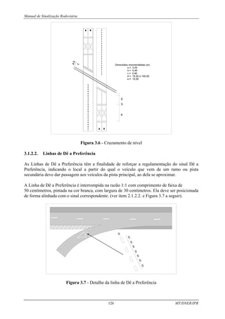 Manual de Sinalização Rodoviária
126 MT/DNER/IPR
Figura 3.6 - Cruzamento de nível
3.1.2.2. Linhas de Dê a Preferência
As Linhas de Dê a Preferência têm a finalidade de reforçar a regulamentação do sinal Dê a
Preferência, indicando o local a partir do qual o veículo que vem de um ramo ou pista
secundária deve dar passagem aos veículos da pista principal, ao dela se aproximar.
A Linha de Dê a Preferência é interrompida na razão 1:1 com comprimento de faixa de
50 centímetros, pintada na cor branca, com largura de 30 centímetros. Ela deve ser posicionada
de forma alinhada com o sinal correspondente. (ver item 2.1.2.2. e Figura 3.7 a seguir).
5
0
3
0
5
0
5
0
5
0
5
0
5
0
5
0
Figura 3.7 - Detalhe da linha de Dê a Preferência
 