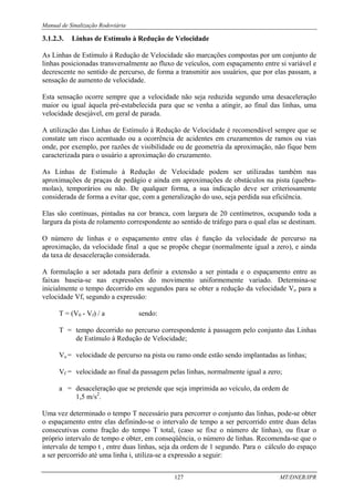 Manual de Sinalização Rodoviária
127 MT/DNER/IPR
3.1.2.3. Linhas de Estímulo à Redução de Velocidade
As Linhas de Estímulo à Redução de Velocidade são marcações compostas por um conjunto de
linhas posicionadas transversalmente ao fluxo de veículos, com espaçamento entre si variável e
decrescente no sentido de percurso, de forma a transmitir aos usuários, que por elas passam, a
sensação de aumento de velocidade.
Esta sensação ocorre sempre que a velocidade não seja reduzida segundo uma desaceleração
maior ou igual àquela pré-estabelecida para que se venha a atingir, ao final das linhas, uma
velocidade desejável, em geral de parada.
A utilização das Linhas de Estímulo à Redução de Velocidade é recomendável sempre que se
constate um risco acentuado ou a ocorrência de acidentes em cruzamentos de ramos ou vias
onde, por exemplo, por razões de visibilidade ou de geometria da aproximação, não fique bem
caracterizada para o usuário a aproximação do cruzamento.
As Linhas de Estímulo à Redução de Velocidade podem ser utilizadas também nas
aproximações de praças de pedágio e ainda em aproximações de obstáculos na pista (quebra-
molas), temporários ou não. De qualquer forma, a sua indicação deve ser criteriosamente
considerada de forma a evitar que, com a generalização do uso, seja perdida sua eficiência.
Elas são contínuas, pintadas na cor branca, com largura de 20 centímetros, ocupando toda a
largura da pista de rolamento correspondente ao sentido de tráfego para o qual elas se destinam.
O número de linhas e o espaçamento entre elas é função da velocidade de percurso na
aproximação, da velocidade final a que se propõe chegar (normalmente igual a zero), e ainda
da taxa de desaceleração considerada.
A formulação a ser adotada para definir a extensão a ser pintada e o espaçamento entre as
faixas baseia-se nas expressões do movimento uniformemente variado. Determina-se
inicialmente o tempo decorrido em segundos para se obter a redução da velocidade Vo para a
velocidade Vf, segundo a expressão:
T = (V0 - Vf) / a sendo:
T = tempo decorrido no percurso correspondente à passagem pelo conjunto das Linhas
de Estímulo à Redução de Velocidade;
Vo = velocidade de percurso na pista ou ramo onde estão sendo implantadas as linhas;
Vf = velocidade ao final da passagem pelas linhas, normalmente igual a zero;
a = desaceleração que se pretende que seja imprimida ao veículo, da ordem de
1,5 m/s2
.
Uma vez determinado o tempo T necessário para percorrer o conjunto das linhas, pode-se obter
o espaçamento entre elas definindo-se o intervalo de tempo a ser percorrido entre duas delas
consecutivas como fração do tempo T total, (caso se fixe o número de linhas), ou fixar o
próprio intervalo de tempo e obter, em conseqüência, o número de linhas. Recomenda-se que o
intervalo de tempo t , entre duas linhas, seja da ordem de 1 segundo. Para o cálculo do espaço
a ser percorrido até uma linha i, utiliza-se a expressão a seguir:
 