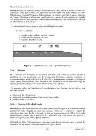 Manual de Sinalização Rodoviária
134 MT/DNER/IPR
Quando se tratar de supressão de faixa do tráfego direto e não apenas de término de faixa de
aceleração, como por exemplo, nas passagens de pista dupla para pista simples, as Setas
Indicativas de Mudança Obrigatória de Faixa devem ser pintadas num total de quatro, tal como
na Figura 3.17 adiante. A última seta, considerando-se o sentido de tráfego deverá ser pintada
150 metros antes do início do teiper, normalmente alinhada com o sinal de advertência relativo
ao estreitamento da pista (A-21).
O espaçamento em metros, entre as setas, será dado pela expressão:
ei = 0,28 v.i, em que:
ei = distância percorrida até a seta de ordem i;
v = velocidade de percurso em km/h;
i = número de ordem da seta.
Figura 3.17 - Término de faixa com as quatro setas pintadas
3.1.6. Símbolos
Os Símbolos são marcações no pavimento utilizadas para alertar os usuários quanto à
existência de vias preferenciais ou de cruzamentos ferroviários adiante, reforçando e
complementando a sinalização vertical de advertência prevista nessas situações, ou ainda para
alertar quanto à ocorrência de faixas exclusivas para a circulação de um determinado tipo de
veículo, principalmente em rodovias multifaixas e travessias urbanas.
Os Símbolos podem ser classificados, de acordo com as suas funções e características, em
três tipos distintos:
• Símbolo de Dê a Preferência;
• Símbolo de Interseção com Ferrovia (Cruz de Santo André);
• Símbolo de Faixa Exclusiva.
3.1.6.1. Símbolo de Dê a Preferência
O Símbolo de Dê a Preferência é utilizado para alertar os usuários para a existência de uma via
preferencial numa chegada de interseção adiante, reforçando a sinalização vertical de
advertência (ver item 2.2.3), reforçando o sinal de regulamentação de Dê a Preferência
principalmente quando houver restrições de visibilidade, tais como curvas (horizontais e
verticais), vegetação, ou outros tipos de obstrução.
O Símbolo de Dê a Preferência possui a forma de um triângulo apontado contra o sentido de
circulação, na cor branca, e com as dimensões da figura abaixo.
 