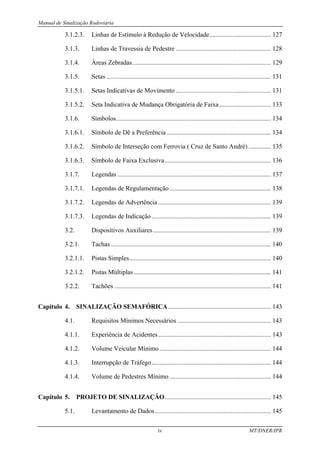 Manual de Sinalização Rodoviária
iv MT/DNER/IPR
3.1.2.3. Linhas de Estímulo à Redução de Velocidade...................................... 127
3.1.3. Linhas de Travessia de Pedestre ........................................................... 128
3.1.4. Áreas Zebradas...................................................................................... 129
3.1.5. Setas ...................................................................................................... 131
3.1.5.1. Setas Indicativas de Movimento ........................................................... 131
3.1.5.2. Seta Indicativa de Mudança Obrigatória de Faixa................................ 133
3.1.6. Símbolos................................................................................................ 134
3.1.6.1. Símbolo de Dê a Preferência................................................................. 134
3.1.6.2. Símbolo de Interseção com Ferrovia ( Cruz de Santo André) .............. 135
3.1.6.3. Símbolo de Faixa Exclusiva.................................................................. 136
3.1.7. Legendas ............................................................................................... 137
3.1.7.1. Legendas de Regulamentação............................................................... 138
3.1.7.2. Legendas de Advertência...................................................................... 139
3.1.7.3. Legendas de Indicação.......................................................................... 139
3.2. Dispositivos Auxiliares......................................................................... 139
3.2.1. Tachas ................................................................................................... 140
3.2.1.1. Pistas Simples........................................................................................ 140
3.2.1.2. Pistas Múltiplas..................................................................................... 141
3.2.2. Tachões ................................................................................................. 141
Capítulo 4. SINALIZAÇÃO SEMAFÓRICA................................................................ 143
4.1. Requisitos Mínimos Necessários .......................................................... 143
4.1.1. Experiência de Acidentes...................................................................... 143
4.1.2. Volume Veicular Mínimo ..................................................................... 144
4.1.3. Interrupção de Tráfego.......................................................................... 144
4.1.4. Volume de Pedestres Mínimo ............................................................... 144
Capítulo 5. PROJETO DE SINALIZAÇÃO.................................................................. 145
5.1. Levantamento de Dados........................................................................ 145
 