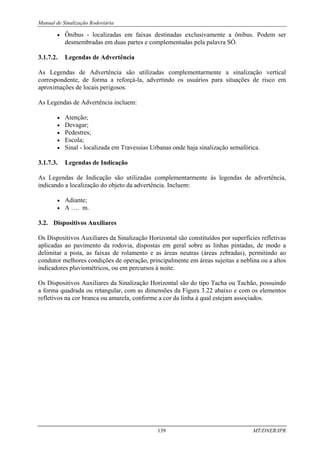 Manual de Sinalização Rodoviária
139 MT/DNER/IPR
• Ônibus - localizadas em faixas destinadas exclusivamente a ônibus. Podem ser
desmembradas em duas partes e complementadas pela palavra SÓ.
3.1.7.2. Legendas de Advertência
As Legendas de Advertência são utilizadas complementarmente a sinalização vertical
correspondente, de forma a reforçá-la, advertindo os usuários para situações de risco em
aproximações de locais perigosos.
As Legendas de Advertência incluem:
• Atenção;
• Devagar;
• Pedestres;
• Escola;
• Sinal - localizada em Travessias Urbanas onde haja sinalização semafórica.
3.1.7.3. Legendas de Indicação
As Legendas de Indicação são utilizadas complementarmente às legendas de advertência,
indicando a localização do objeto da advertência. Incluem:
• Adiante;
• A …. m.
3.2. Dispositivos Auxiliares
Os Dispositivos Auxiliares da Sinalização Horizontal são constituídos por superfícies refletivas
aplicadas ao pavimento da rodovia, dispostas em geral sobre as linhas pintadas, de modo a
delimitar a pista, as faixas de rolamento e as áreas neutras (áreas zebradas), permitindo ao
condutor melhores condições de operação, principalmente em áreas sujeitas a neblina ou a altos
indicadores pluviométricos, ou em percursos à noite.
Os Dispositivos Auxiliares da Sinalização Horizontal são do tipo Tacha ou Tachão, possuindo
a forma quadrada ou retangular, com as dimensões da Figura 3.22 abaixo e com os elementos
refletivos na cor branca ou amarela, conforme a cor da linha à qual estejam associados.
 