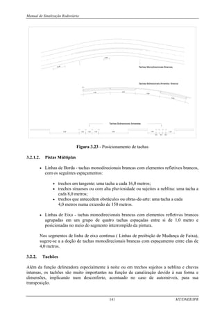Manual de Sinalização Rodoviária
141 MT/DNER/IPR
4.00)
16.00
1,00
1,00
1,00
Tachas Bidirecionais Amarelas
4,50 4,50 1,25
0,5
0,5
0,5
1,25
Tachas Bidirecionais Amarela / Branca
Tachas Monodirecionais Brancas
4.00
(**)
4.00
4.00
4.00
Figura 3.23 - Posicionamento de tachas
3.2.1.2. Pistas Múltiplas
• Linhas de Borda - tachas monodirecionais brancas com elementos refletivos brancos,
com os seguintes espaçamentos:
• trechos em tangente: uma tacha a cada 16,0 metros;
• trechos sinuosos ou com alta pluviosidade ou sujeitos a neblina: uma tacha a
cada 8,0 metros;
• trechos que antecedem obstáculos ou obras-de-arte: uma tacha a cada
4,0 metros numa extensão de 150 metros.
• Linhas de Eixo - tachas monodirecionais brancas com elementos refletivos brancos
agrupadas em um grupo de quatro tachas espaçadas entre si de 1,0 metro e
posicionadas no meio do segmento interrompido da pintura.
Nos segmentos de linha de eixo contínua ( Linhas de proibição de Mudança de Faixa),
sugere-se a a doção de tachas monodirecionais brancas com espaçamento entre elas de
4,0 metros.
3.2.2. Tachões
Além da função delineadora especialmente à noite ou em trechos sujeitos a neblina e chuvas
intensas, os tachões são muito importantes na função de canalização devido à sua forma e
dimensões, implicando num desconforto, acentuado no caso de automóveis, para sua
transposição.
 
