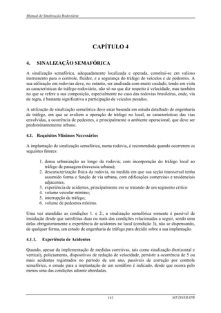Manual de Sinalização Rodoviária
MT/DNER/IPR
143
CAPÍTULO 4
4. SINALIZAÇÃO SEMAFÓRICA
A sinalização semafórica, adequadamente localizada e operada, constitui-se em valioso
instrumento para o controle, fluidez, e a segurança do tráfego de veículos e de pedestres. A
sua utilização em rodovias deve, no entanto, ser analisada com muito cuidado, tendo em vista
as características do tráfego rodoviário, não só no que diz respeito à velocidade, mas também
no que se refere a sua composição, especialmente no caso das rodovias brasileiras, onde, via
de regra, é bastante significativa a participação de veículos pesados.
A utilização de sinalização semafórica deve estar baseada em estudo detalhado de engenharia
de tráfego, em que se avaliem a operação de tráfego no local, as características das vias
envolvidas, a ocorrência de pedestres, e principalmente o ambiente operacional, que deve ser
predominantemente urbano.
4.1. Requisitos Mínimos Necessários
A implantação de sinalização semafórica, numa rodovia, é recomendada quando ocorrerem os
seguintes fatores:
1. densa urbanização ao longo da rodovia, com incorporação do tráfego local ao
tráfego de passagem (travessia urbana);
2. descaracterização física da rodovia, na medida em que sua seção transversal tenha
assumido forma e função de via urbana, com edificações comerciais e residenciais
adjacentes;
3. experiência de acidentes, principalmente em se tratando de um segmento crítico
4. volume veicular mínimo;
5. interrupção de tráfego;
6. volume de pedestres mínimo.
Uma vez atendidas as condições 1. e 2., a sinalização semafórica somente é passível de
instalação desde que satisfeitas duas ou mais das condições relacionadas a seguir, sendo uma
delas obrigatoriamente a experiência de acidentes no local (condição 3), não se dispensando,
de qualquer forma, um estudo de engenharia de tráfego para decidir sobre a sua implantação.
4.1.1. Experiência de Acidentes
Quando, apesar da implementação de medidas corretivas, tais como sinalização (horizontal e
vertical), policiamento, dispositivos de redução de velocidade, persistir a ocorrência de 5 ou
mais acidentes registrados no período de um ano, passíveis de correção por controle
semafórico, o estudo para a implantação de um semáforo é indicado, desde que ocorra pelo
menos uma das condições adiante abordadas.
 