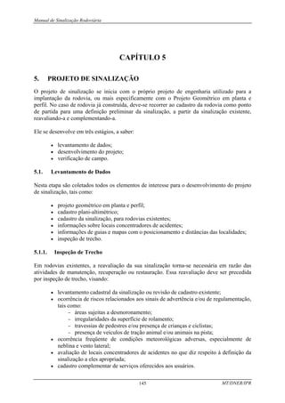 Manual de Sinalização Rodoviária
MT/DNER/IPR
145
CAPÍTULO 5
5. PROJETO DE SINALIZAÇÃO
O projeto de sinalização se inicia com o próprio projeto de engenharia utilizado para a
implantação da rodovia, ou mais especificamente com o Projeto Geométrico em planta e
perfil. No caso de rodovia já construída, deve-se recorrer ao cadastro da rodovia como ponto
de partida para uma definição preliminar da sinalização, a partir da sinalização existente,
reavaliando-a e complementando-a.
Ele se desenvolve em três estágios, a saber:
• levantamento de dados;
• desenvolvimento do projeto;
• verificação de campo.
5.1. Levantamento de Dados
Nesta etapa são coletados todos os elementos de interesse para o desenvolvimento do projeto
de sinalização, tais como:
• projeto geométrico em planta e perfil;
• cadastro plani-altimétrico;
• cadastro da sinalização, para rodovias existentes;
• informações sobre locais concentradores de acidentes;
• informações de guias e mapas com o posicionamento e distâncias das localidades;
• inspeção de trecho.
5.1.1. Inspeção de Trecho
Em rodovias existentes, a reavaliação da sua sinalização torna-se necessária em razão das
atividades de manutenção, recuperação ou restauração. Essa reavaliação deve ser precedida
por inspeção de trecho, visando:
• levantamento cadastral da sinalização ou revisão de cadastro existente;
• ocorrência de riscos relacionados aos sinais de advertência e/ou de regulamentação,
tais como:
− áreas sujeitas a desmoronamento;
− irregularidades da superfície de rolamento;
− travessias de pedestres e/ou presença de crianças e ciclistas;
− presença de veículos de tração animal e/ou animais na pista;
• ocorrência freqüente de condições meteorológicas adversas, especialmente de
neblina e vento lateral;
• avaliação de locais concentradores de acidentes no que diz respeito à definição da
sinalização a eles apropriada;
• cadastro complementar de serviços oferecidos aos usuários.
 