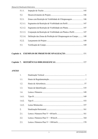 Manual de Sinalização Rodoviária
v MT/DNER/IPR
5.1.1. Inspeção de Trecho ............................................................................... 145
5.2. Desenvolvimento do Projeto................................................................. 146
5.2.1. Zonas com Restrição de Visibilidade de Ultrapassagem...................... 146
5.2.1.1. Segmentos de Restrição de Visibilidade em Perfil ............................... 147
5.2.1.2. Segmentos de Restrição de Visibilidade em Planta.............................. 147
5.2.1.3. Conjunção da Restrição de Visibilidade em Planta e Perfil.................. 147
5.2.1.4. Definição das Zonas de Proibição de Ultrapassagem no Campo.......... 148
5.2.2. Lançamento do Projeto ......................................................................... 149
5.3. Verificação de Campo........................................................................... 149
Capítulo 6. EXEMPLOS DE PROJETO DE SINALIZAÇÃO.................................... 151
Capítulo 7. REFERÊNCIAS BIBLIOGRÁFICAS........................................................ 157
ANEXO
1. Sinalização Vertical .................................................................................. 1
1.1. Sinais de Regulamentação......................................................................... 1
1.2. Sinais de Advertência.............................................................................. 57
1.3. Sinais de Identificação .......................................................................... 135
1.4. Letras e Números .................................................................................. 149
1.4.1. Tipo D ................................................................................................... 149
1.4.2. Tipo E.................................................................................................... 153
1.4.3. Letras Minúsculas ................................................................................. 157
2. Sinalização Horizontal .......................................................................... 161
2.1. Letras e Números Para V = 60 km/h..................................................... 161
2.2. Letras e Números Para V = 80 km/h.................................................... 164
2.3. Letras e Números Para V = 100 km/h................................................... 170
 