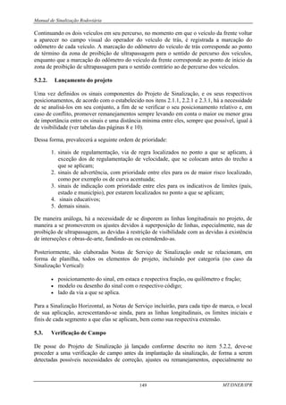 Manual de Sinalização Rodoviária
MT/DNER/IPR
149
Continuando os dois veículos em seu percurso, no momento em que o veículo da frente voltar
a aparecer no campo visual do operador do veículo de trás, é registrada a marcação do
odômetro de cada veículo. A marcação do odômetro do veículo de trás corresponde ao ponto
de término da zona de proibição de ultrapassagem para o sentido de percurso dos veículos,
enquanto que a marcação do odômetro do veículo da frente corresponde ao ponto de início da
zona de proibição de ultrapassagem para o sentido contrário ao de percurso dos veículos.
5.2.2. Lançamento do projeto
Uma vez definidos os sinais componentes do Projeto de Sinalização, e os seus respectivos
posicionamentos, de acordo com o estabelecido nos itens 2.1.1, 2.2.1 e 2.3.1, há a necessidade
de se analisá-los em seu conjunto, a fim de se verificar o seu posicionamento relativo e, em
caso de conflito, promover remanejamentos sempre levando em conta o maior ou menor grau
de importância entre os sinais e uma distância mínima entre eles, sempre que possível, igual à
de visibilidade (ver tabelas das páginas 8 e 10).
Dessa forma, prevalecerá a seguinte ordem de prioridade:
1. sinais de regulamentação, via de regra localizados no ponto a que se aplicam, à
exceção dos de regulamentação de velocidade, que se colocam antes do trecho a
que se aplicam;
2. sinais de advertência, com prioridade entre eles para os de maior risco localizado,
como por exemplo os de curva acentuada;
3. sinais de indicação com prioridade entre eles para os indicativos de limites (país,
estado e município), por estarem localizados no ponto a que se aplicam;
4. sinais educativos;
5. demais sinais.
De maneira análoga, há a necessidade de se disporem as linhas longitudinais no projeto, de
maneira a se promoverem os ajustes devidos à superposição de linhas, especialmente, nas de
proibição de ultrapassagem, as devidas à restrição de visibilidade com as devidas à existência
de interseções e obras-de-arte, fundindo-as ou estendendo-as.
Posteriormente, são elaboradas Notas de Serviço de Sinalização onde se relacionam, em
forma de planilha, todos os elementos do projeto, incluindo por categoria (no caso da
Sinalização Vertical):
• posicionamento do sinal, em estaca e respectiva fração, ou quilômetro e fração;
• modelo ou desenho do sinal com o respectivo código;
• lado da via a que se aplica.
Para a Sinalização Horizontal, as Notas de Serviço incluirão, para cada tipo de marca, o local
de sua aplicação, acrescentando-se ainda, para as linhas longitudinais, os limites iniciais e
finis de cada segmento a que elas se aplicam, bem como sua respectiva extensão.
5.3. Verificação de Campo
De posse do Projeto de Sinalização já lançado conforme descrito no item 5.2.2, deve-se
proceder a uma verificação de campo antes da implantação da sinalização, de forma a serem
detectadas possíveis necessidades de correção, ajustes ou remanejamentos, especialmente no
 