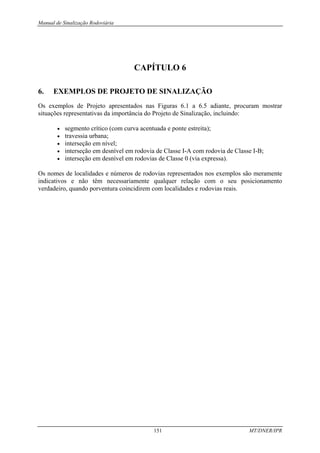 Manual de Sinalização Rodoviária
151 MT/DNER/IPR
CAPÍTULO 6
6. EXEMPLOS DE PROJETO DE SINALIZAÇÃO
Os exemplos de Projeto apresentados nas Figuras 6.1 a 6.5 adiante, procuram mostrar
situações representativas da importância do Projeto de Sinalização, incluindo:
• segmento crítico (com curva acentuada e ponte estreita);
• travessia urbana;
• interseção em nível;
• interseção em desnível em rodovia de Classe I-A com rodovia de Classe I-B;
• interseção em desnível em rodovias de Classe 0 (via expressa).
Os nomes de localidades e números de rodovias representados nos exemplos são meramente
indicativos e não têm necessariamente qualquer relação com o seu posicionamento
verdadeiro, quando porventura coincidirem com localidades e rodovias reais.
 