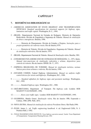 Manual de Sinalização Rodoviária
157 MT/DNER/IPR
CAPÍTULO 7
7. REFERÊNCIAS BIBLIOGRÁFICAS
1 - AMERICAN ASSOCIATION OF STATE HIGHWAY AND TRANSPORTATION
OFFICIALS. Standard specifications for structural supports for highway signs,
luminaires and traffic signals. Washington, D. C., 1994.
2 - BRASIL. Departamento Nacional de Estradas de Rodagem. Diretoria de Operações
Rodoviárias. Divisão de Engenharia e Segurança de Trânsito. Manual de sinalização
de obras e emergências. Brasília, 1996.
3 - ————. Diretoria de Planejamento. Divisão de Estudos e Projetos. Instruções para o
projeto geométrico de rodovias rurais. Rio de Janeiro,1979.
4 - ————. Diretoria de Trânsito. Divisão de Engenharia e Segurança de Trânsito. Manual
de sinalização rodoviária. Rio de Janeiro, 1979.
5 - BRASIL. Departamento Nacional de Trânsito. Manual de Sinalização viária. Brasília, 1981.
6 - CONGRESSO PAN-AMERICANO DE ESTRADAS DE RODAGEM, 11., 1971, Quito.
Manual inter-americano de sinalização rodoviária e urbana, dispositivos para
controle de trânsito. Rio de Janeiro: DNER. Dr. T., 1971.
7 - EMPRESA BRASILEIRA DE TURISMO. Manual de sinalização turística, normas
básicas para áreas urbanas e rodovias. Rio de Janeiro, 1996.
8 - ESTADOS UNIDOS. Federal Highway Administration. Manual on uniform traffic
control devices for streets and highways. Washington, D.C., 1988.
9 - ————. Standard alphabets for highway signs and pavement markings. Washington,
D.C., 1992.
10 - ————. Standard highway signs. Washington, D.C., 1988.
11 - GRÃ-BRETANHA. Department of Transport. The highway code. London: HER
MAJESTY’S SATIONERY, 1996.
12 - ————. Know your traffic signs. London: HER MAJESTY’S SATIONERY, 1995.
13 - GUERRERA, Manlio Grassi. Sinalização viária. Rio de Janeiro: IPR; Expressão e
Cultura, 1980. (IPR. Publ., 687).
14 - NOVA DUTRA. Manual de sinalização da rodovia Presidente Dutra. São Paulo,1996.
15 - PLINE, James L., ed. Traffic engineering handbook. 4. ed. Englewood Cliffs, N. J:
Prentice-Hall, c 1992.
16 - TEXAS TRANSPORTATION INSTITUTE. Texas highway operation manual. Austin: Texas Department
of Transportation. Transportation Planning Divison, 1992.
 