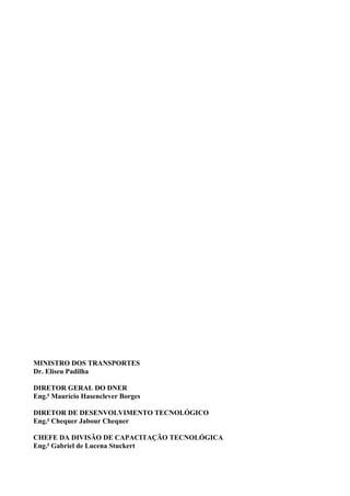 MINISTRO DOS TRANSPORTES
Dr. Eliseu Padilha
DIRETOR GERAL DO DNER
Eng.o
Maurício Hasenclever Borges
DIRETOR DE DESENVOLVIMENTO TECNOLÓGICO
Eng.o
Chequer Jabour Chequer
CHEFE DA DIVISÃO DE CAPACITAÇÃO TECNOLÓGICA
Eng.o
Gabriel de Lucena Stuckert
 