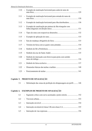 Manual de Sinalização Rodoviária
xi MT/DNER/IPR
3.10 - Exemplo de sinalização horizontal para saída de ramo de
uma faixa............................................................................................... 129
3.11 - Exemplo de sinalização horizontal para entrada de ramo de
uma faixa............................................................................................... 130
3.12 - Exemplo de sinalização horizontal para ilha distribuidora................... 130
3.13 - Exemplo de canalização por pintura de ilha triangular com
linhas diagonais em direção única......................................................... 131
3.14 - Tipos de setas com respectivas dimensões............................................ 132
3.15 - Exemplo de aplicação de setas.............................................................. 133
3.16 - Seta de mudança obrigatória de faixa ................................................... 133
3.17 - Término de faixa com as quatro setas pintadas..................................... 134
3.18 - Símbolo de Dê a Preferência................................................................. 135
3.19 - Símbolo da cruz de Santo André........................................................... 135
3.20 - Símbolo de interseção com ferrovia para pista com sentido
único de tráfego..................................................................................... 136
3.21 - Símbolo de faixa exclusiva ................................................................... 137
3.22 - Dimensões básicas das tachas e tachões ............................................... 140
3.23 - Posicionamento de tachas ..................................................................... 141
Capítulo 5. PROJETO DE SINALIZAÇÃO
5.1 - Delimitação das zonas de proibição de ultrapassagem em perfil.......... 148
Capítulo 6. EXEMPLOS DE PROJETO DE SINALIZAÇÃO
6.1 - Segmento crítico com curva acentuada e ponte estreita ....................... 152
6.2 - Travessia urbana.................................................................................... 153
6.3 - Interseção em nível ............................................................................... 154
6.4 - Interseção em desnível classe I-B com classe I-A ................................ 155
6.5 - Interseção de vias expressas.................................................................. 156
 
