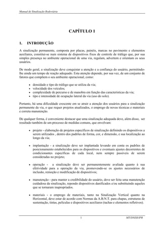 Manual de Sinalização Rodoviária
1 MT/DNER/IPR
CAPÍTULO 1
1. INTRODUÇÃO
A sinalização permanente, composta por placas, painéis, marcas no pavimento e elementos
auxiliares, constitui-se num sistema de dispositivos fixos de controle de tráfego que, por sua
simples presença no ambiente operacional de uma via, regulam, advertem e orientam os seus
usuários.
De modo geral, a sinalização deve conquistar a atenção e a confiança do usuário, permitindo-
lhe ainda um tempo de reação adequado. Esta atenção depende, por sua vez, de um conjunto de
fatores que compõem o seu ambiente operacional, como:
• densidade e tipo do tráfego que se utiliza da via;
• velocidade dos veículos;
• complexidade de percurso e de manobra em função das características da via;
• tipo e intensidade de ocupação lateral da via (uso do solo).
Portanto, há uma dificuldade crescente em se atrair a atenção dos usuários para a sinalização
permanente da via, o que requer projetos atualizados, o emprego de novas técnicas e materiais
e correta manutenção.
De qualquer forma, é conveniente destacar que uma sinalização adequada deve, além disso, ser
resultado também de um processo de medidas comuns, que envolvam:
• projeto - elaboração de projetos específicos de sinalização definindo os dispositivos a
serem utilizados , dentro dos padrões de forma, cor, e dimensão, e sua localização ao
longo da via;
• implantação - a sinalização deve ser implantada levando em conta os padrões de
posicionamento estabelecidos para os dispositivos e eventuais ajustes decorrentes de
condicionantes específicas de cada local, nem sempre passíveis de serem
consideradas no projeto;
• operação - a sinalização deve ser permanentemente avaliada quanto à sua
efetividade para a operação da via, promovendo-se os ajustes necessários de
inclusão, remoção e modificação de dispositivos;
• manutenção - para manter a credibilidade do usuário, deve ser feita uma manutenção
cuidadosa da sinalização, repondo dispositivos danificados e/ou substituindo aqueles
que se tornaram inapropriados.
• materiais - o emprego de materiais, tanto na Sinalização Vertical quanto na
Horizontal, deve estar de acordo com Normas da A.B.N.T. para chapas, estruturas de
sustentação, tintas, películas e dispositivos auxiliares (tachas e elementos refletivos).
 