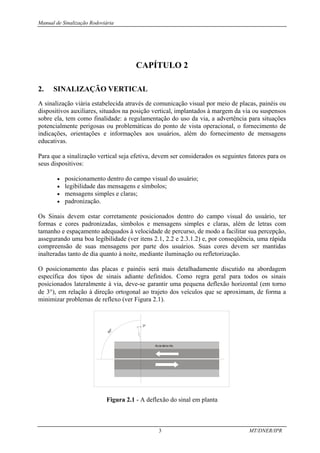Manual de Sinalização Rodoviária
3 MT/DNER/IPR
CAPÍTULO 2
2. SINALIZAÇÃO VERTICAL
A sinalização viária estabelecida através de comunicação visual por meio de placas, painéis ou
dispositivos auxiliares, situados na posição vertical, implantados à margem da via ou suspensos
sobre ela, tem como finalidade: a regulamentação do uso da via, a advertência para situações
potencialmente perigosas ou problemáticas do ponto de vista operacional, o fornecimento de
indicações, orientações e informações aos usuários, além do fornecimento de mensagens
educativas.
Para que a sinalização vertical seja efetiva, devem ser considerados os seguintes fatores para os
seus dispositivos:
• posicionamento dentro do campo visual do usuário;
• legibilidade das mensagens e símbolos;
• mensagens simples e claras;
• padronização.
Os Sinais devem estar corretamente posicionados dentro do campo visual do usuário, ter
formas e cores padronizadas, símbolos e mensagens simples e claras, além de letras com
tamanho e espaçamento adequados à velocidade de percurso, de modo a facilitar sua percepção,
assegurando uma boa legibilidade (ver itens 2.1, 2.2 e 2.3.1.2) e, por conseqüência, uma rápida
compreensão de suas mensagens por parte dos usuários. Suas cores devem ser mantidas
inalteradas tanto de dia quanto à noite, mediante iluminação ou refletorização.
O posicionamento das placas e painéis será mais detalhadamente discutido na abordagem
específica dos tipos de sinais adiante definidos. Como regra geral para todos os sinais
posicionados lateralmente à via, deve-se garantir uma pequena deflexão horizontal (em torno
de 3°), em relação à direção ortogonal ao trajeto dos veículos que se aproximam, de forma a
minimizar problemas de reflexo (ver Figura 2.1).
3º
Acos tame nto
9
0
º
Figura 2.1 - A deflexão do sinal em planta
 