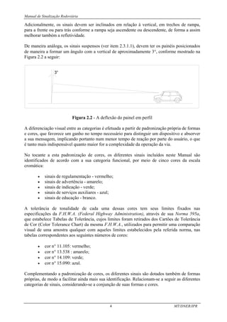 Manual de Sinalização Rodoviária
4 MT/DNER/IPR
Adicionalmente, os sinais devem ser inclinados em relação à vertical, em trechos de rampa,
para a frente ou para trás conforme a rampa seja ascendente ou descendente, de forma a assim
melhorar também a refletividade.
De maneira análoga, os sinais suspensos (ver item 2.3.1.1), devem ter os painéis posicionados
de maneira a formar um ângulo com a vertical de aproximadamente 3°, conforme mostrado na
Figura 2.2 a seguir:
Figura 2.2 - A deflexão do painel em perfil
A diferenciação visual entre as categorias é efetuada a partir de padronização própria de formas
e cores, que favorece um ganho no tempo necessário para distinguir um dispositivo e absorver
a sua mensagem, implicando portanto num menor tempo de reação por parte do usuário, o que
é tanto mais indispensável quanto maior for a complexidade da operação da via.
No tocante a esta padronização de cores, os diferentes sinais incluídos neste Manual são
identificados de acordo com a sua categoria funcional, por meio de cinco cores da escala
cromática:
• sinais de regulamentação - vermelho;
• sinais de advertência - amarelo;
• sinais de indicação - verde;
• sinais de serviços auxiliares - azul;
• sinais de educação - branco.
A tolerância de tonalidade de cada uma dessas cores tem seus limites fixados nas
especificações da F.H.W.A. (Federal Highway Administration), através de sua Norma 595a,
que estabelece Tabelas de Tolerância, cujos limites foram retirados dos Cartões de Tolerância
de Cor (Color Tolerance Chart) da mesma F.H.W.A., utilizados para permitir uma comparação
visual de uma amostra qualquer com aqueles limites estabelecidos pela referida norma, nas
tabelas correspondentes aos seguintes números de cores:
• cor n° 11.105: vermelho;
• cor n° 13.538 : amarelo;
• cor n° 14.109: verde;
• cor n° 15.090: azul.
Complementando a padronização de cores, os diferentes sinais são dotados também de formas
próprias, de modo a facilitar ainda mais sua identificação. Relacionam-se a seguir as diferentes
categorias de sinais, considerando-se a conjunção de suas formas e cores.
 