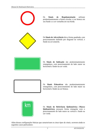 Manual de Sinalização Rodoviária
5 MT/DNER/IPR
Os Sinais de Regulamentação utilizam
predominantemente a forma circular, a cor branca em
seu fundo e a cor vermelha em sua borda.
Os Sinais de Advertência têm a forma quadrada, com
posicionamento definido por diagonal na vertical, e
fundo na cor amarela.
Os Sinais de Indicação são predominantemente
retangulares, com posicionamento do lado maior na
horizontal e fundo na cor verde.
Os Sinais Educativos são predominantemente
retangulares, com posicionamento do lado maior na
horizontal e fundo na cor branca.
Os Sinais de Referência Quilométrica (Marco
Quilométrico), possuem forma retangular com o
posicionamento do lado maior na vertical e fundo na
cor verde.
Além dessas configurações básicas que caracterizam os cinco tipos de sinais, ocorrem ainda os
seguintes casos particulares:
 