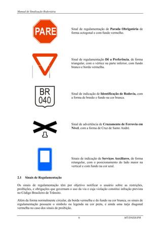 Manual de Sinalização Rodoviária
6 MT/DNER/IPR
Sinal de regulamentação de Parada Obrigatória de
forma octogonal e com fundo vermelho.
Sinal de regulamentação Dê a Preferência, de forma
triangular, com o vértice na parte inferior, com fundo
branco e borda vermelha.
Sinal de indicação de Identificação de Rodovia, com
a forma de brasão e fundo na cor branca.
Sinal de advertência de Cruzamento de Ferrovia em
Nível, com a forma de Cruz de Santo André.
Sinais de indicação de Serviços Auxiliares, de forma
retangular, com o posicionamento do lado maior na
vertical e com fundo na cor azul.
2.1 Sinais de Regulamentação
Os sinais de regulamentação têm por objetivo notificar o usuário sobre as restrições,
proibições, e obrigações que governam o uso da via e cuja violação constitui infração prevista
no Código Brasileiro de Trânsito.
Além da forma normalmente circular, da borda vermelha e do fundo na cor branca, os sinais de
regulamentação possuem o símbolo ou legenda na cor preta, e ainda uma tarja diagonal
vermelha no caso dos sinais de proibição.
PARE
 