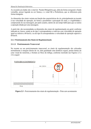 Manual de Sinalização Rodoviária
7 MT/DNER/IPR
As exceções já citadas são o sinal de Parada Obrigatória que, além da forma octogonal e fundo
vermelho, possui legenda na cor branca, e o sinal Dê a Preferência, que se diferencia pela
forma triangular.
As dimensões dos sinais variam em função das características da via, principalmente no tocante
à sua velocidade de operação, de forma a possibilitar a percepção do sinal, e a legibilidade e
compreensão de sua mensagem, por parte usuário, dentro de um tempo hábil para que se realize
a operação ditada por esta mensagem.
A partir daí, são recomendadas as dimensões dos sinais de regulamentação em geral, conforme
indicado no Anexo, sendo as do tipo I correspondentes a rodovias com velocidade de operação
igual ou inferior a 60 km/h, e as do tipo II correspondentes a velocidade de operação superior a
60 km/h.
2.1.1 Posicionamento dos Sinais de Regulamentação
2.1.1.1 Posicionamento Transversal
No tocante ao seu posicionamento transversal, os sinais de regulamentação são colocados
normalmente à margem direita da via, dela guardando uma distância segura, porém dentro do
cone visual do motorista, e frontais ao fluxo de tráfego, conforme mostrado nas Figuras 2.3 e
2.4 a seguir:
min. 2,00 m
Pis ta
Bordo
da
pista
1,20
m
1,20
m
PISTA SEM ACOSTAMENTO
Figura 2.3 - Posicionamento dos sinais de regulamentação - Pista sem acostamento
 