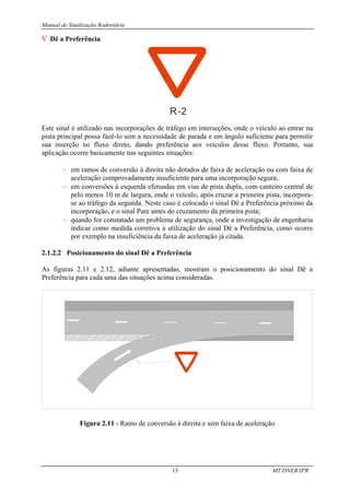 Manual de Sinalização Rodoviária
15 MT/DNER/IPR
∇ Dê a Preferência
R-2
Este sinal é utilizado nas incorporações de tráfego em interseções, onde o veículo ao entrar na
pista principal possa fazê-lo sem a necessidade de parada e em ângulo suficiente para permitir
sua inserção no fluxo direto, dando preferência aos veículos desse fluxo. Portanto, sua
aplicação ocorre basicamente nas seguintes situações:
− em ramos de conversão à direita não dotados de faixa de aceleração ou com faixa de
aceleração comprovadamente insuficiente para uma incorporação segura;
− em conversões à esquerda efetuadas em vias de pista dupla, com canteiro central de
pelo menos 10 m de largura, onde o veículo, após cruzar a primeira pista, incorpora-
se ao tráfego da segunda. Neste caso é colocado o sinal Dê a Preferência próximo da
incorporação, e o sinal Pare antes do cruzamento da primeira pista;
− quando for constatado um problema de segurança, onde a investigação de engenharia
indicar como medida corretiva a utilização do sinal Dê a Preferência, como ocorre
por exemplo na insuficiência da faixa de aceleração já citada.
2.1.2.2 Posicionamento do sinal Dê a Preferência
As figuras 2.11 e 2.12, adiante apresentadas, mostram o posicionamento do sinal Dê a
Preferência para cada uma das situações acima consideradas.
Figura 2.11 - Ramo de conversão à direita e sem faixa de aceleração
 