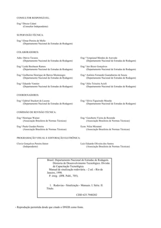 CONSULTOR RESPONSÁVEL:
Eng.o
Dirceu Calani
(Consultor Independente)
SUPERVISÃO TÉCNICA:
Eng.o
Elmar Pereira de Mello
(Departamento Nacional de Estradas de Rodagem)
COLABORADORES:
Adm. Otávio Tavares Eng.o
Vergniaud Mendes de Azevedo
(Departamento Nacional de Estradas de Rodagem) (Departamento Nacional de Estradas de Rodagem)
Eng.a
Leide Buxbaum Ramos Eng.o
Jair Bizzo Gonçalves
(Departamento Nacional de Estradas de Rodagem) (Departamento Nacional de Estradas de Rodagem)
Eng.o
Guilherme Henrique de Barros Montenegro Eng.o
Antônio Fernando Guanabarino de Souza
(Departamento Nacional de Estradas de Rodagem) (Departamento Nacional de Estradas de Rodagem)
Eng.o
Eduardo Vannier Eng.o
Júlio Teixeira Acioli
(Departamento Nacional de Estradas de Rodagem) (Departamento Nacional de Estradas de Rodagem)
COORDENADORES:
Eng.o
Gabriel Stuckert de Lucena Eng.o
Silvio Figueiredo Mourão
(Departamento Nacional de Estradas de Rodagem) (Departamento Nacional de Estradas de Rodagem)
COMISSÃO DE REVISÃO TÉCNICA:
Eng.o
Henrique Wainer Eng.o
Guioberto Vieira de Rezende
(Associação Brasileira de Normas Técnicas) (Associação Brasileira de Normas Técnicas)
Eng.o
Paulo Guedes Pereira Econ. Nilza Mizutani
(Associação Brasileira de Normas Técnicas) (Associação Brasileira de Normas Técnicas)
PROGRAMAÇÃO VISUAL E EDITORAÇÃO ELETRÔNICA:
Clovis Gonçalves Pereira Júnior Luiz Eduardo Oliveira dos Santos
(Independente) (Associação Brasileira de Normas Técnicas)
- Reprodução permitida desde que citado o DNER como fonte.
Brasil. Departamento Nacional de Estradas de Rodagem.
Diretoria de Desenvolvimento Tecnológico. Divisão
de Capacitação Tecnológica.
Manual de sinalização rodoviária. - 2 ed. - Rio de
Janeiro, 1998.
P. irreg. (IPR. Publ., 705).
1. Rodovias - Sinalização - Manuais. I. Série. II.
Título.
CDD 625.7940202
 