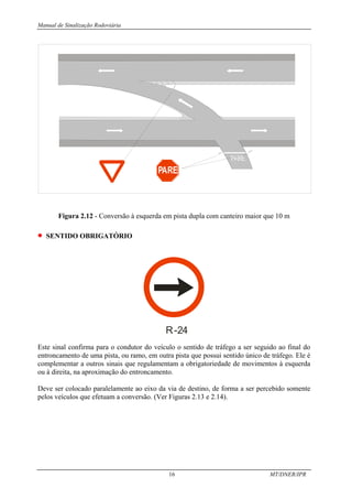 Manual de Sinalização Rodoviária
16 MT/DNER/IPR
PARE
Figura 2.12 - Conversão à esquerda em pista dupla com canteiro maior que 10 m
• SENTIDO OBRIGATÓRIO
R-24
Este sinal confirma para o condutor do veículo o sentido de tráfego a ser seguido ao final do
entroncamento de uma pista, ou ramo, em outra pista que possui sentido único de tráfego. Ele é
complementar a outros sinais que regulamentam a obrigatoriedade de movimentos à esquerda
ou à direita, na aproximação do entroncamento.
Deve ser colocado paralelamente ao eixo da via de destino, de forma a ser percebido somente
pelos veículos que efetuam a conversão. (Ver Figuras 2.13 e 2.14).
 