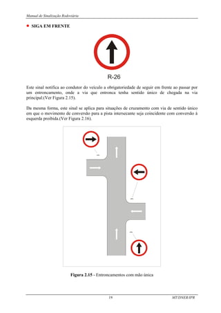 Manual de Sinalização Rodoviária
19 MT/DNER/IPR
• SIGA EM FRENTE
R-26
Este sinal notifica ao condutor do veículo a obrigatoriedade de seguir em frente ao passar por
um entroncamento, onde a via que entronca tenha sentido único de chegada na via
principal.(Ver Figura 2.15).
Da mesma forma, este sinal se aplica para situações de cruzamento com via de sentido único
em que o movimento de conversão para a pista intersecante seja coincidente com conversão à
esquerda proibida.(Ver Figura 2.16).
Figura 2.15 - Entroncamentos com mão única
 