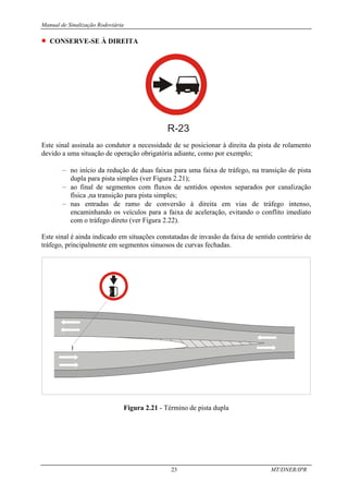 Manual de Sinalização Rodoviária
23 MT/DNER/IPR
• CONSERVE-SE À DIREITA
R-23
Este sinal assinala ao condutor a necessidade de se posicionar à direita da pista de rolamento
devido a uma situação de operação obrigatória adiante, como por exemplo;
− no início da redução de duas faixas para uma faixa de tráfego, na transição de pista
dupla para pista simples (ver Figura 2.21);
− ao final de segmentos com fluxos de sentidos opostos separados por canalização
física ,na transição para pista simples;
− nas entradas de ramo de conversão à direita em vias de tráfego intenso,
encaminhando os veículos para a faixa de aceleração, evitando o conflito imediato
com o tráfego direto (ver Figura 2.22).
Este sinal é ainda indicado em situações constatadas de invasão da faixa de sentido contrário de
tráfego, principalmente em segmentos sinuosos de curvas fechadas.
Figura 2.21 - Término de pista dupla
 