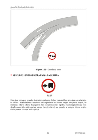 Manual de Sinalização Rodoviária
24 MT/DNER/IPR
Figura 2.22 - Entrada de ramo
• VEÍCULOS LENTOS USEM A FAIXA DA DIREITA
R-27
Este sinal obriga os veículos lentos (normalmente ônibus e caminhões) a trafegarem pela faixa
da direita. Normalmente é indicado em segmentos de aclives longos em pistas duplas, de
maneira a liberar a faixa da esquerda para os veículos mais rápidos, ou em segmentos de pista
simples com faixa adicional de subida (terceira faixa), de maneira a também liberar a faixa
direta para os veículos mais rápidos.
 