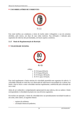 Manual de Sinalização Rodoviária
26 MT/DNER/IPR
• USO OBRIGATÓRIO DE CORRENTES
Este sinal notifica aos condutores o início de trecho onde é obrigatório o uso de correntes
atreladas, pelo menos, em duas de suas rodas motrizes. Sua utilização é indicada para
segmentos de rodovias não pavimentadas, em locais sujeitos a atoleiros.
2.1.3 Sinais de Regulamentação de Restrição
• VELOCIDADE MÁXIMA
R-19
código:
• R 19-6 para 60 km/h;
• R 19-8 para 80 km/h;
• R 19-10 para 100 km/h;
• R 19-11 para 110 km/h.
Este sinal regulamenta o limite máximo de velocidade permitida num segmento de rodovia. A
velocidade indicada no sinal deve ser observada até onde houver necessidade de se alterar esse
limite e dar-se início a outra velocidade máxima regulamentar, estabelecida pela colocação de
novo sinal.
Antes de ser conhecido o comportamento operacional de uma rodovia, deve-se adotar o limite
correspondente à velocidade de projeto nos seus diversos segmentos.
Em trechos em operação, o limite de velocidade deve ser periodicamente reavaliado levando-se
em conta, entre outros, os seguintes fatores:
− registro de acidentes;
− circulação intensa de pedestres;
 