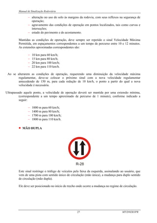 Manual de Sinalização Rodoviária
27 MT/DNER/IPR
− alteração no uso do solo às margens da rodovia, com seus reflexos na segurança de
operação;
− agravamento das condições de operação em pontos localizados, tais como curvas e
interseções;
− estado do pavimento e do acostamento.
Mantidas as condições de operação, deve sempre ser repetido o sinal Velocidade Máxima
Permitida, em espaçamentos correspondentes a um tempo de percurso entre 10 e 12 minutos.
As extensões aproximadas correspondentes são:
− 10 km para 60 km/h;
− 15 km para 80 km/h;
− 20 km para 100 km/h;
− 22 km para 110 km/h.
Ao se alterarem as condições de operação, requerendo uma diminuição da velocidade máxima
regulamentar, deve-se colocar o próximo sinal com a nova velocidade regulamentar
antecedendo de 150 m, para cada redução de 10 km/h, o ponto a partir do qual a nova
velocidade é necessária.
Ultrapassado aquele ponto, a velocidade de operação deverá ser mantida por uma extensão mínima,
(correspondente a um tempo aproximado de percurso de 1 minuto), conforme indicado a
seguir:
− 1000 m para 60 km/h;
− 1400 m para 80 km/h;
− 1700 m para 100 km/h;
− 1800 m para 110 km/h.
• MÃO DUPLA
R-28
Este sinal restringe o tráfego de veículos pela faixa da esquerda, assinalando ao usuário, que
vem de uma pista com sentido único de circulação (mão única), a mudança para duplo sentido
de circulação (mão dupla).
Ele deve ser posicionado no início do trecho onde ocorre a mudança no regime de circulação.
 