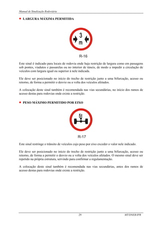 Manual de Sinalização Rodoviária
29 MT/DNER/IPR
• LARGURA MÁXIMA PERMITIDA
R-16
Este sinal é indicado para locais de rodovia onde haja restrição de largura como em passagens
sob pontes, viadutos e passarelas ou no interior de túneis, de modo a impedir a circulação de
veículos com largura igual ou superior à nele indicada.
Ele deve ser posicionado no início do trecho de restrição junto a uma bifurcação, acesso ou
retorno, de forma a permitir o desvio ou a volta dos veículos afetados.
A colocação deste sinal também é recomendada nas vias secundárias, no início dos ramos de
acesso destas para rodovias onde existe a restrição.
• PESO MÁXIMO PERMITIDO POR EIXO
R-17
Este sinal restringe o trânsito de veículos cujo peso por eixo exceder o valor nele indicado.
Ele deve ser posicionado no início do trecho de restrição junto a uma bifurcação, acesso ou
retorno, de forma a permitir o desvio ou a volta dos veículos afetados. O mesmo sinal deve ser
repetido na própria estrutura, servindo para confirmar a regulamentação.
A colocação deste sinal também é recomendada nas vias secundárias, antes dos ramos de
acesso destas para rodovias onde existe a restrição.
 