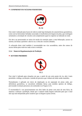 Manual de Sinalização Rodoviária
30 MT/DNER/IPR
• COMPRIMENTO MÁXIMO PERMITIDO
R-18
Este sinal é indicado para locais de rodovia onde haja limitações de características geométricas,
como curvas horizontais fechadas associadas à insuficiência de largura de pista, que restringem
seriamente a circulação de veículos com comprimento igual ou superior ao indicado no sinal.
Ele deve ser posicionado no início do trecho de restrição junto a uma bifurcação, acesso ou
retorno, de forma a permitir o desvio ou a volta dos veículos afetados.
A colocação deste sinal também é recomendada nas vias secundárias, antes dos ramos de
acesso destas para rodovias onde existe a restrição.
2.1.4 Sinais de Regulamentação de Proibição
• SENTIDO PROIBIDO
R-3
Este sinal é indicado para situações em que, a partir de um certo ponto da via, não é mais
permitido o tráfego, na direção e sentido do percurso que vinham até então sendo mantidos.
Normalmente é aplicado em início de duplicação ou de separação de pistas onde, por
deficiência geométrica, se encontrem alinhadas faixas com sentidos opostos de tráfego,
provocando eventuais percursos em contramão (ver Figura 2.23).
É recomendável o seu posicionamento nos dois lados de pistas com mais de uma faixa, de
maneira a reforçar a proibição, desde que o canteiro tenha largura suficiente para que o sinal
não seja mal interpretado pelos usuários que se dirigem à pista correta.
 