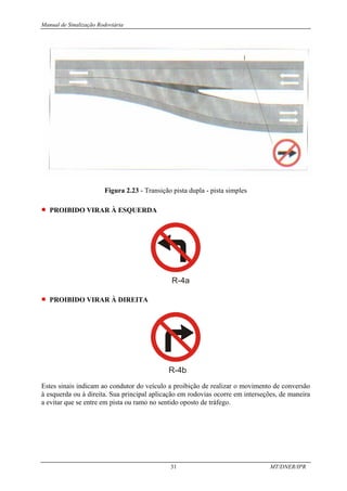 Manual de Sinalização Rodoviária
31 MT/DNER/IPR
Figura 2.23 - Transição pista dupla - pista simples
• PROIBIDO VIRAR À ESQUERDA
R-4a
• PROIBIDO VIRAR À DIREITA
R-4b
Estes sinais indicam ao condutor do veículo a proibição de realizar o movimento de conversão
à esquerda ou à direita. Sua principal aplicação em rodovias ocorre em interseções, de maneira
a evitar que se entre em pista ou ramo no sentido oposto de tráfego.
 