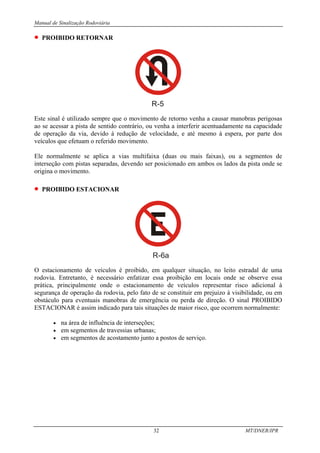 Manual de Sinalização Rodoviária
32 MT/DNER/IPR
• PROIBIDO RETORNAR
R-5
Este sinal é utilizado sempre que o movimento de retorno venha a causar manobras perigosas
ao se acessar a pista de sentido contrário, ou venha a interferir acentuadamente na capacidade
de operação da via, devido à redução de velocidade, e até mesmo à espera, por parte dos
veículos que efetuam o referido movimento.
Ele normalmente se aplica a vias multifaixa (duas ou mais faixas), ou a segmentos de
interseção com pistas separadas, devendo ser posicionado em ambos os lados da pista onde se
origina o movimento.
• PROIBIDO ESTACIONAR
R-6a
O estacionamento de veículos é proibido, em qualquer situação, no leito estradal de uma
rodovia. Entretanto, é necessário enfatizar essa proibição em locais onde se observe essa
prática, principalmente onde o estacionamento de veículos representar risco adicional à
segurança de operação da rodovia, pelo fato de se constituir em prejuizo à visibilidade, ou em
obstáculo para eventuais manobras de emergência ou perda de direção. O sinal PROIBIDO
ESTACIONAR é assim indicado para tais situações de maior risco, que ocorrem normalmente:
• na área de influência de interseções;
• em segmentos de travessias urbanas;
• em segmentos de acostamento junto a postos de serviço.
 