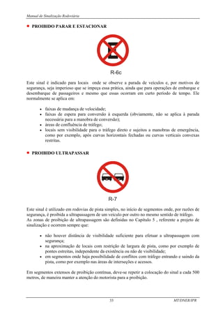 Manual de Sinalização Rodoviária
33 MT/DNER/IPR
• PROIBIDO PARAR E ESTACIONAR
R-6c
Este sinal é indicado para locais onde se observe a parada de veículos e, por motivos de
segurança, seja imperioso que se impeça essa prática, ainda que para operações de embarque e
desembarque de passageiros e mesmo que essas ocorram em curto período de tempo. Ele
normalmente se aplica em:
• faixas de mudança de velocidade;
• faixas de espera para conversão à esquerda (obviamente, não se aplica à parada
necessária para a manobra de conversão);
• áreas de confluência de tráfego;
• locais sem visibilidade para o tráfego direto e sujeitos a manobras de emergência,
como por exemplo, após curvas horizontais fechadas ou curvas verticais convexas
restritas.
• PROIBIDO ULTRAPASSAR
R-7
Este sinal é utilizado em rodovias de pista simples, no início de segmentos onde, por razões de
segurança, é proibida a ultrapassagem de um veículo por outro no mesmo sentido de tráfego.
As zonas de proibição de ultrapassagem são definidas no Capítulo 5 , referente a projeto de
sinalização e ocorrem sempre que:
• não houver distância de visibilidade suficiente para efetuar a ultrapassagem com
segurança;
• na aproximação de locais com restrição de largura de pista, como por exemplo de
pontes estreitas, independente da existência ou não de visibilidade;
• em segmentos onde haja possibilidade de conflitos com tráfego entrando e saindo da
pista, como por exemplo nas áreas de interseções e acessos.
Em segmentos extensos de proibição contínua, deve-se repetir a colocação do sinal a cada 500
metros, de maneira manter a atenção do motorista para a proibição.
 