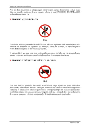 Manual de Sinalização Rodoviária
34 MT/DNER/IPR
Pelo fato de o movimento de ultrapassagem iniciar-se com atenção do motorista voltada para a
faixa de sentido contrário, deve-se sempre colocar o sinal PROIBIDO ULTRAPASSAR
também à esquerda da via.
• PROIBIDO MUDAR DE FAIXA
R-8
Este sinal é indicado para rodovias multifaixa, no início de segmentos onde a mudança de faixa
implicar em problemas de segurança ou operação, como por exemplo, na aproximação de
postos de fiscalização e de travessias de pedestres.
É recomendável que este sinal seja posicionado em ambos os lados da via, principalmente
quando a pista, no sentido para o qual o sinal se aplica, tiver mais de duas faixas.
• PROIBIDO O TRÂNSITO DE VEÍCULOS DE CARGA
R-9
Este sinal indica a proibição do trânsito a veículos de carga a partir do ponto onde ela é
posicionada, normalmente devido a limitações estruturais em obras-de-arte especiais (pontes e
viadutos), ou ainda devido a razões operacionais, como por exemplo em rodovias recreacionais
com tráfego intenso em períodos sazonais. No ponto onde ela é colocada deve haver alternativa
de percurso para esses veículos, com as opções de trajeto devidamente sinalizadas.
 