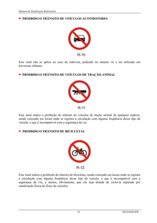 Manual de Sinalização Rodoviária
35 MT/DNER/IPR
• PROIBIDO O TRÂNSITO DE VEÍCULOS AUTOMOTORES
R-10
Este sinal não se aplica no caso de rodovias, podendo no entanto vir a ser utilizado em
travessias urbanas.
• PROIBIDO O TRÂNSITO DE VEÍCULOS DE TRAÇÃO ANIMAL
R-11
Este sinal indica a proibição do trânsito de veículos de tração animal de qualquer espécie,
sendo colocado em locais onde se registra a circulação com alguma freqüência desse tipo de
veículo, o que é incompatível com a segurança da via.
• PROIBIDO O TRÂNSITO DE BICICLETAS
R-12
Este sinal indica a proibição do trânsito de bicicletas, sendo colocado em locais onde se registra
a circulação com alguma freqüência desse tipo de veículo, o que é incompatível com a
segurança da via, a menos, obviamente, que ela seja dotada de ciclovia separada por
canalização física do fluxo de veículos.
 