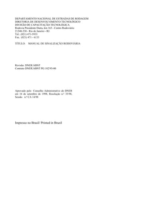 DEPARTAMENTO NACIONAL DE ESTRADAS DE RODAGEM
DIRETORIA DE DESENVOLVIMENTO TECNOLÓGICO
DIVISÃO DE CAPACITAÇÃO TECNOLÓGICA
Rodovia Presidente Dutra, km 163 - Centro Rodoviário
21240-330 - Rio de Janeiro - RJ.
Tel.: (021) 471-5933
Fax.: (021) 471 - 6133
TÍTULO: MANUAL DE SINALIZAÇÃO RODOVIÁRIA
Revisão: DNER/ABNT
Contrato DNER/ABNT PG 182/95-00
Aprovado pelo Conselho Administrativo do DNER
em 16 de setembro de 1998, Resolução n.o
35/98,
Sessão n.o
CA 14/98
Impresso no Brasil/ Printed in Brazil
 