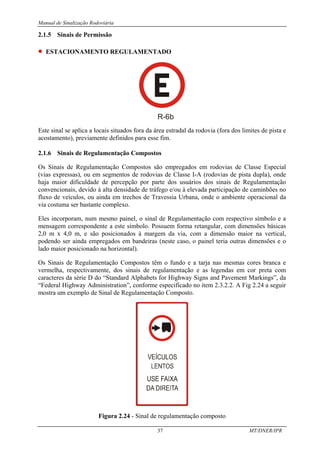 Manual de Sinalização Rodoviária
37 MT/DNER/IPR
2.1.5 Sinais de Permissão
• ESTACIONAMENTO REGULAMENTADO
R-6b
Este sinal se aplica a locais situados fora da área estradal da rodovia (fora dos limites de pista e
acostamento), previamente definidos para esse fim.
2.1.6 Sinais de Regulamentação Compostos
Os Sinais de Regulamentação Compostos são empregados em rodovias de Classe Especial
(vias expressas), ou em segmentos de rodovias de Classe I-A (rodovias de pista dupla), onde
haja maior dificuldade de percepção por parte dos usuários dos sinais de Regulamentação
convencionais, devido à alta densidade de tráfego e/ou à elevada participação de caminhões no
fluxo de veículos, ou ainda em trechos de Travessia Urbana, onde o ambiente operacional da
via costuma ser bastante complexo.
Eles incorporam, num mesmo painel, o sinal de Regulamentação com respectivo símbolo e a
mensagem correspondente a este símbolo. Possuem forma retangular, com dimensões básicas
2,0 m x 4,0 m, e são posicionados à margem da via, com a dimensão maior na vertical,
podendo ser ainda empregados em bandeiras (neste caso, o painel teria outras dimensões e o
lado maior posicionado na horizontal).
Os Sinais de Regulamentação Compostos têm o fundo e a tarja nas mesmas cores branca e
vermelha, respectivamente, dos sinais de regulamentação e as legendas em cor preta com
caracteres da série D do “Standard Alphabets for Highway Signs and Pavement Markings”, da
“Federal Highway Administration”, conforme especificado no item 2.3.2.2. A Fig 2.24 a seguir
mostra um exemplo de Sinal de Regulamentação Composto.
Figura 2.24 - Sinal de regulamentação composto
 