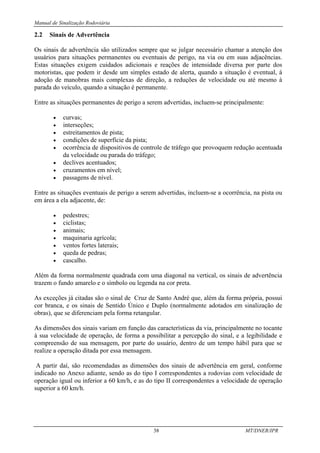 Manual de Sinalização Rodoviária
38 MT/DNER/IPR
2.2 Sinais de Advertência
Os sinais de advertência são utilizados sempre que se julgar necessário chamar a atenção dos
usuários para situações permanentes ou eventuais de perigo, na via ou em suas adjacências.
Estas situações exigem cuidados adicionais e reações de intensidade diversa por parte dos
motoristas, que podem ir desde um simples estado de alerta, quando a situação é eventual, à
adoção de manobras mais complexas de direção, a reduções de velocidade ou até mesmo à
parada do veículo, quando a situação é permanente.
Entre as situações permanentes de perigo a serem advertidas, incluem-se principalmente:
• curvas;
• interseções;
• estreitamentos de pista;
• condições de superfície da pista;
• ocorrência de dispositivos de controle de tráfego que provoquem redução acentuada
da velocidade ou parada do tráfego;
• declives acentuados;
• cruzamentos em nível;
• passagens de nível.
Entre as situações eventuais de perigo a serem advertidas, incluem-se a ocorrência, na pista ou
em área a ela adjacente, de:
• pedestres;
• ciclistas;
• animais;
• maquinaria agrícola;
• ventos fortes laterais;
• queda de pedras;
• cascalho.
Além da forma normalmente quadrada com uma diagonal na vertical, os sinais de advertência
trazem o fundo amarelo e o símbolo ou legenda na cor preta.
As exceções já citadas são o sinal de Cruz de Santo André que, além da forma própria, possui
cor branca, e os sinais de Sentido Único e Duplo (normalmente adotados em sinalização de
obras), que se diferenciam pela forma retangular.
As dimensões dos sinais variam em função das características da via, principalmente no tocante
à sua velocidade de operação, de forma a possibilitar a percepção do sinal, e a legibilidade e
compreensão de sua mensagem, por parte do usuário, dentro de um tempo hábil para que se
realize a operação ditada por essa mensagem.
A partir daí, são recomendadas as dimensões dos sinais de advertência em geral, conforme
indicado no Anexo adiante, sendo as do tipo I correspondentes a rodovias com velocidade de
operação igual ou inferior a 60 km/h, e as do tipo II correspondentes a velocidade de operação
superior a 60 km/h.
 