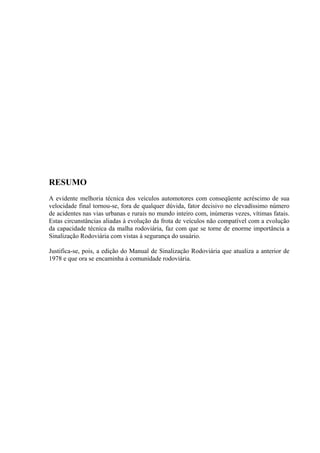RESUMO
A evidente melhoria técnica dos veículos automotores com conseqüente acréscimo de sua
velocidade final tornou-se, fora de qualquer dúvida, fator decisivo no elevadíssimo número
de acidentes nas vias urbanas e rurais no mundo inteiro com, inúmeras vezes, vítimas fatais.
Estas circunstâncias aliadas à evolução da frota de veículos não compatível com a evolução
da capacidade técnica da malha rodoviária, faz com que se torne de enorme importância a
Sinalização Rodoviária com vistas à segurança do usuário.
Justifica-se, pois, a edição do Manual de Sinalização Rodoviária que atualiza a anterior de
1978 e que ora se encaminha à comunidade rodoviária.
 