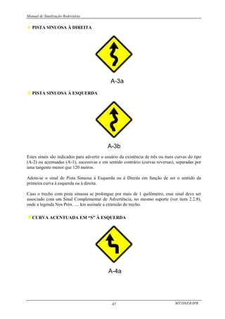 Manual de Sinalização Rodoviária
MT/DNER/IPR
47
♦ PISTA SINUOSA À DIREITA
♦ PISTA SINUOSA À ESQUERDA
Estes sinais são indicados para advertir o usuário da existência de três ou mais curvas do tipo
(A-2) ou acentuadas (A-1), sucessivas e em sentido contrário (curvas reversas), separadas por
uma tangente menor que 120 metros.
Adota-se o sinal de Pista Sinuosa à Esquerda ou à Direita em função de ser o sentido da
primeira curva à esquerda ou à direita.
Caso o trecho com pista sinuosa se prolongue por mais de 1 quilômetro, esse sinal deve ser
associado com um Sinal Complementar de Advertência, no mesmo suporte (ver item 2.2.8),
onde a legenda Nos Próx. .... km assinale a extensão do trecho.
♦CURVA ACENTUADA EM “S” À ESQUERDA
 